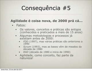 Consequência #5

              Agilidade é coisa nova, de 2000 prá cá...
               • Fatos:
                     •      Os valores, conceitos e práticas são antigos
                            (conhecidos e praticados a mais de 15 anos)
                     •      Algumas metodologias e processos já
                            existiam antes de 2000:
                          •        FDD (1997), mas várias práticas são anteriores a
                                   1990
                          •        Scrum (1993), mas as bases vêm de meados da
                                   década de 1980
                          •        RAD (década de 1980 e início de 1990)
                     •      Agilidade, como conceito, faz parte da
                            natureza!


sexta-feira, 22 de abril de 2011
 