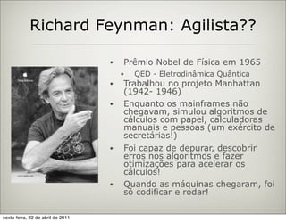 Richard Feynman: Agilista??

                                   •   Prêmio Nobel de Física em 1965
                                       •   QED - Eletrodinâmica Quântica
                                   •   Trabalhou no projeto Manhattan
                                       (1942- 1946)
                                   •   Enquanto os mainframes não
                                       chegavam, simulou algoritmos de
                                       cálculos com papel, calculadoras
                                       manuais e pessoas (um exército de
                                       secretárias!)
                                   •   Foi capaz de depurar, descobrir
                                       erros nos algoritmos e fazer
                                       otimizações para acelerar os
                                       cálculos!
                                   •   Quando as máquinas chegaram, foi
                                       só codificar e rodar!

sexta-feira, 22 de abril de 2011
 