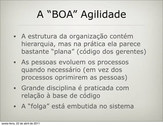 A “BOA” Agilidade

         •      A estrutura da organização contém
                hierarquia, mas na prática ela parece
                bastante “plana” (código dos gerentes)
         •      As pessoas evoluem os processos
                quando necessário (em vez dos
                processos oprimirem as pessoas)
         •      Grande disciplina é praticada com
                relação à base de código
         •      A “folga” está embutida no sistema

sexta-feira, 22 de abril de 2011
 