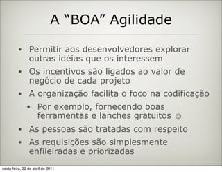 A “BOA” Agilidade

         •      Permitir aos desenvolvedores explorar
                outras idéias que os interessem
         •      Os incentivos são ligados ao valor de
                negócio de cada projeto
         •      A organização facilita o foco na codificação
              • Por exemplo, fornecendo boas
                     ferramentas e lanches gratuitos ☺
         •      As pessoas são tratadas com respeito
         •      As requisições são simplesmente
                enfileiradas e priorizadas
sexta-feira, 22 de abril de 2011
 