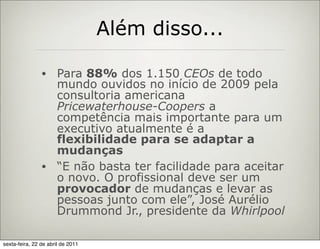 Além disso...

                • Para 88% dos 1.150 CEOs de todo
                  mundo ouvidos no início de 2009 pela
                  consultoria americana
                  Pricewaterhouse-Coopers a
                  competência mais importante para um
                  executivo atualmente é a
                  flexibilidade para se adaptar a
                  mudanças
                • “E não basta ter facilidade para aceitar
                  o novo. O profissional deve ser um
                  provocador de mudanças e levar as
                  pessoas junto com ele”, José Aurélio
                  Drummond Jr., presidente da Whirlpool

sexta-feira, 22 de abril de 2011
 