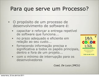 Para que serve um Processo?

         •      O propósito de um processo de
                desenvolvimento de software é:
              •      capacitar e reforçar a entrega repetível
                     de software que funciona...
              •      no prazo adequado e eficiente em
                     relação ao seu custo...
              •      fornecendo informação precisa e
                     significativa a todos os papéis principais,
                     dentro e fora de um projeto...
              •      com o mínimo de interrupção para os
                     desenvolvedores
                                              Coad, De Luca (JMCU)



sexta-feira, 22 de abril de 2011
 