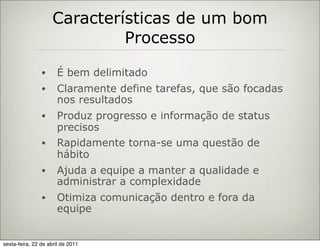Características de um bom
                              Processo

                •     É bem delimitado
                •     Claramente define tarefas, que são focadas
                      nos resultados
                •     Produz progresso e informação de status
                      precisos
                •     Rapidamente torna-se uma questão de
                      hábito
                •     Ajuda a equipe a manter a qualidade e
                      administrar a complexidade
                •     Otimiza comunicação dentro e fora da
                      equipe


sexta-feira, 22 de abril de 2011
 