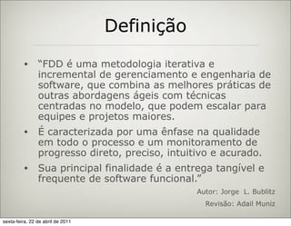 Definição
         •      “FDD é uma metodologia iterativa e
                incremental de gerenciamento e engenharia de
                software, que combina as melhores práticas de
                outras abordagens ágeis com técnicas
                centradas no modelo, que podem escalar para
                equipes e projetos maiores.
         •      É caracterizada por uma ênfase na qualidade
                em todo o processo e um monitoramento de
                progresso direto, preciso, intuitivo e acurado.
         •      Sua principal finalidade é a entrega tangível e
                frequente de software funcional.”
                                                 Autor: Jorge L. Bublitz
                                                   Revisão: Adail Muniz

sexta-feira, 22 de abril de 2011
 