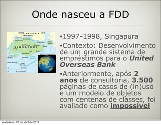 Onde nasceu a FDD

                                   •1997-1998,  Singapura
                                   •Contexto: Desenvolvimento
                                   de um grande sistema de
                                   empréstimos para o United
                                   Overseas Bank
                                   •Anteriormente, após 2
                                   anos de consultoria, 3.500
                                   páginas de casos de (in)uso
                                   e um modelo de objetos
                                   com centenas de classes, foi
                                   avaliado como impossível

sexta-feira, 22 de abril de 2011
 