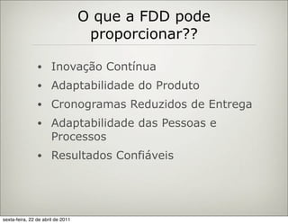 O que a FDD pode
                                    proporcionar??

                •     Inovação Contínua
                •     Adaptabilidade do Produto
                •     Cronogramas Reduzidos de Entrega
                •     Adaptabilidade das Pessoas e
                      Processos
                •     Resultados Confiáveis




sexta-feira, 22 de abril de 2011
 