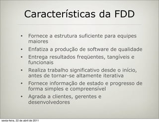 Características da FDD

                •     Fornece a estrutura suficiente para equipes
                      maiores
                •     Enfatiza a produção de software de qualidade
                •     Entrega resultados freqüentes, tangíveis e
                      funcionais
                •     Realiza trabalho significativo desde o início,
                      antes de tornar-se altamente iterativa
                •     Fornece informação de estado e progresso de
                      forma simples e compreensível
                •     Agrada a clientes, gerentes e
                      desenvolvedores


sexta-feira, 22 de abril de 2011
 