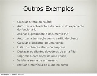 Outros Exemplos
                •     Calcular o total do salário
                •     Autorizar a entrada fora do horário do expediente
                      do funcionário
                •     Assinar digitalmente o documento PDF
                •     Autorizar a transação com o cartão do cliente
                •     Calcular o desconto de uma venda
                •     Listar os clientes ativos da empresa
                •     Destacar os clientes devedores de uma filial
                •     Imprimir a nota fiscal de uma venda
                •     Validar a senha de um usuário
                •     Efetuar a matrícula do aluno no curso


sexta-feira, 22 de abril de 2011
 