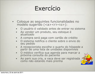 Exercício

                •     Coloque as seguintes funcionalidades no
                      modelo sugerido (<a><r><o>):
                     •      O usuário é validado antes de entrar no sistema
                     •      Ao vender um produto, seu estoque é
                            atualizado
                     •      A compra será paga com cartão de crédito
                     •      O sistema notifica o cliente sobre o envio do
                            seu pedido
                     •      A recepcionista escolhe o quarto do hóspede a
                            partir de uma lista de unidades disponíveis
                     •      O médico verifica sua agenda para marcar a
                            próxima consulta do paciente
                     •      Ao parir sua cria, a vaca deve ser registrada
                            como não estando mais prenha



sexta-feira, 22 de abril de 2011
 