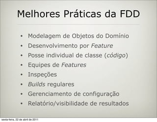 Melhores Práticas da FDD

                •     Modelagem de Objetos do Domínio
                •     Desenvolvimento por Feature
                •     Posse individual de classe (código)
                •     Equipes de Features
                •     Inspeções
                •     Builds regulares
                •     Gerenciamento de configuração
                •     Relatório/visibilidade de resultados

sexta-feira, 22 de abril de 2011
 