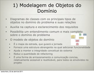 1) Modelagem de Objetos do
                          Domínio
      •      Diagramas de classes com os principais tipos de
             objetos no domínio do problema e suas relações
      •      Auxilia na captura e esclarecimento dos requisitos
      •      Possibilita um entendimento comum e mais completo
             sobre o domínio do problema
      •      O modelo de objetos do domínio
           •      É o mapa da estrada, que guiará a jornada
           •      Fornece uma estrutura abrangente na qual adicionar funcionalidade
           •      Ajuda a manter a integridade conceitual do sistema
           •      Reduz a quantidade de refactoring
           •      É uma forma de armazenamento e comunicação concisa,
                  relativamente acessível e reutilizável, para todos os envolvidos no
                  projeto


sexta-feira, 22 de abril de 2011
 