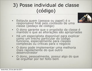 3) Posse individual de classe
                           (código)
                •     Estipula quem (pessoa ou papel) é o
                      responsável final pelo conteúdo de uma
                      classe (pedaço de código)
                •     O dono garante que o propósito da classe é
                      mantido e que as alterações são apropriadas
                •     Há um especialista disponível para explicar
                      como um trecho particular do código
                      funciona, especialmente para classes
                      complexas ou críticas para o negócio
                •     O dono pode implementar uma melhoria
                      mais rapidamente do que outro
                      desenvolvedor
                •     O dono, pessoalmente, possui algo do que
                      se orgulhar por ter feito bem


sexta-feira, 22 de abril de 2011
 