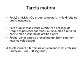 Tarefa motora:
• Posição inicial: mão esquerda no nariz, mão direita na
orelha esquerda.
• Bata as duas mãos sobre a carteira e em seguida
troque as posições das mãos, ou seja, mão direita no
nariz e mão esquerda na orelha direita .
• Repita várias vezes o procedimento (sem parar em
máxima velocidade)
A tarefa iniciará e terminará aos comandos do professor
(duração: + ou – 30 segundos)
 
