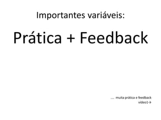 Importantes variáveis:
Prática + Feedback
.... muita prática e feedback
vídeo1→
 
