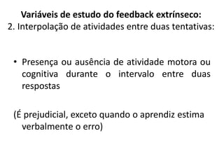 • Presença ou ausência de atividade motora ou
cognitiva durante o intervalo entre duas
respostas
(É prejudicial, exceto quando o aprendiz estima
verbalmente o erro)
Variáveis de estudo do feedback extrínseco:
2. Interpolação de atividades entre duas tentativas:
 