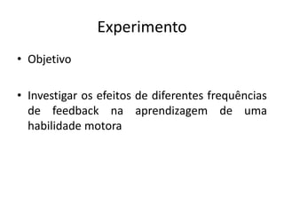 Experimento
• Objetivo
• Investigar os efeitos de diferentes frequências
de feedback na aprendizagem de uma
habilidade motora
 