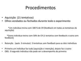 Procedimentos
• Aquisição (21 tentativas)
• Olhos vendados ou fechados durante todo o experimento
*Um indivíduo treina com 100 % de CR (feedback em todas as tentativas da
aquisição)
*Outro indivíduo treina com 50% de CR (1 tentativa com feedback e outra sem
feedback)
• Retenção (após 3 minutos) 3 tentativas sem feedback para os dois indivíduos
• Primeiro um indivíduo faz tudo (aquisição e retenção), depois faz o outro
• OBS: 0 segundo indivíduo não pode ver o desempenho do primeiro
 