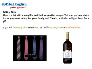 Talking Time
Here is a list with some gifts, and their respective images. Tell your partner which
items you want to buy for your family and friends, and who will get them for a
gift.

e.g: I will buy my father some ties.; or I will buy my father a bottle of wine.
 