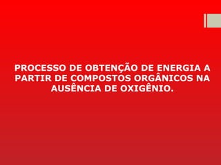 PROCESSO DE OBTENÇÃO DE ENERGIA A
PARTIR DE COMPOSTOS ORGÂNICOS NA
AUSÊNCIA DE OXIGÊNIO.
 