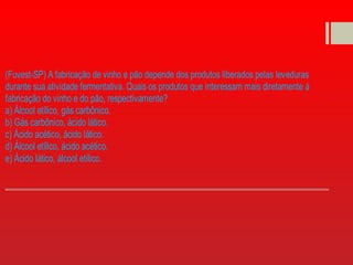 (Fuvest-SP) A fabricação de vinho e pão depende dos produtos liberados pelas leveduras
durante sua atividade fermentativa. Quais os produtos que interessam mais diretamente à
fabricação do vinho e do pão, respectivamente?
a) Álcool etílico, gás carbônico.
b) Gás carbônico, ácido lático.
c) Ácido acético, ácido lático.
d) Álcool etílico, ácido acético.
e) Ácido lático, álcool etílico.
 