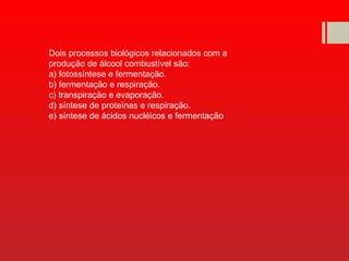 Dois processos biológicos relacionados com a
produção de álcool combustível são:
a) fotossíntese e fermentação.
b) fermentação e respiração.
c) transpiração e evaporação.
d) síntese de proteínas e respiração.
e) síntese de ácidos nucléicos e fermentação
 