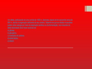Um atleta, participando de uma corrida de 1500 m, desmaiou depois de ter percorrido cerca de
800 m, devido à oxigenação deficiente de seu cérebro. Sabendo-se que as células musculares
podem obter energia por meio da respiração aeróbica ou da fermentação, nos músculos do
atleta desmaiado deve haver acúmulo de:
a) glicose.
b) glicogênio.
c) monóxido de carbono.
d) ácido láctico.
e) etanol.
 