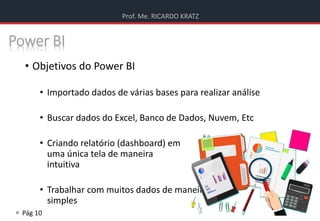 Prof. Me. RICARDO KRATZ
 Pág 10
Power BI
• Objetivos do Power BI
• Importado dados de várias bases para realizar análise
• Buscar dados do Excel, Banco de Dados, Nuvem, Etc
• Criando relatório (dashboard) em
uma única tela de maneira
intuitiva
• Trabalhar com muitos dados de maneira
simples
 