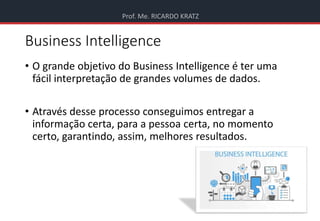 Prof. Me. RICARDO KRATZ
Business Intelligence
• O grande objetivo do Business Intelligence é ter uma
fácil interpretação de grandes volumes de dados.
• Através desse processo conseguimos entregar a
informação certa, para a pessoa certa, no momento
certo, garantindo, assim, melhores resultados.
 