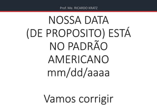 Prof. Me. RICARDO KRATZ
NOSSA DATA
(DE PROPOSITO) ESTÁ
NO PADRÃO
AMERICANO
mm/dd/aaaa
Vamos corrigir
 