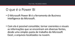 Prof. Me. RICARDO KRATZ
O que é o Power BI
• O Microsoft Power BI é a ferramenta de Business
Intelligence da Microsoft.
• Com ela é possível consolidar, tornar coerentes e visuais
as informações que se encontram em diversas fontes,
desde uma simples pasta de trabalho do Microsoft
Excel, a arquivos localizados na nuvem.
 