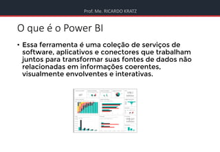 Prof. Me. RICARDO KRATZ
O que é o Power BI
• Essa ferramenta é uma coleção de serviços de
software, aplicativos e conectores que trabalham
juntos para transformar suas fontes de dados não
relacionadas em informações coerentes,
visualmente envolventes e interativas.
 