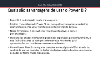 Prof. Me. RICARDO KRATZ
Quais são as vantagens de usar o Power BI?
• Power BI é muito barato ou até mesmo grátis;
• Existem comunidades de Power BI, em que qualquer um pode se cadastrar,
criar um tópico e/ou votar num tópico existente tirando dúvidas;
• Nessa ferramenta, é possível criar relatórios interativos e painéis
personalizados;
• Os relatórios criados no Power BI podem ser exportados para o PowerPoint, o
que facilita bastante se você gosta de usar essa ferramenta para
apresentações em reuniões ou eventos semelhantes;
• Com o Power BI você consegue se conectar a uma página da Web através do
seu link de acesso, importar os dados tabulados e criar indicadores mostrando
os dados de forma muito mais prática.
 