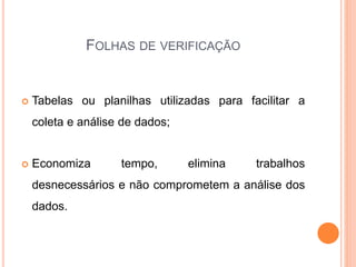 FOLHAS DE VERIFICAÇÃO
 Tabelas ou planilhas utilizadas para facilitar a
coleta e análise de dados;
 Economiza tempo, elimina trabalhos
desnecessários e não comprometem a análise dos
dados.
 