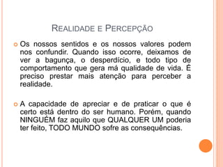 REALIDADE E PERCEPÇÃO
 Os nossos sentidos e os nossos valores podem
nos confundir. Quando isso ocorre, deixamos de
ver a bagunça, o desperdício, e todo tipo de
comportamento que gera má qualidade de vida. É
preciso prestar mais atenção para perceber a
realidade.
 A capacidade de apreciar e de praticar o que é
certo está dentro do ser humano. Porém, quando
NINGUÉM faz aquilo que QUALQUER UM poderia
ter feito, TODO MUNDO sofre as consequências.
 