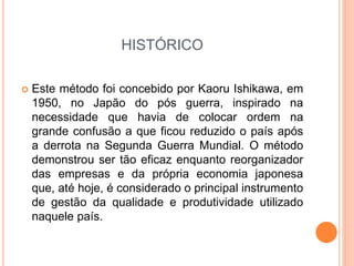 HISTÓRICO
 Este método foi concebido por Kaoru Ishikawa, em
1950, no Japão do pós guerra, inspirado na
necessidade que havia de colocar ordem na
grande confusão a que ficou reduzido o país após
a derrota na Segunda Guerra Mundial. O método
demonstrou ser tão eficaz enquanto reorganizador
das empresas e da própria economia japonesa
que, até hoje, é considerado o principal instrumento
de gestão da qualidade e produtividade utilizado
naquele país.
 