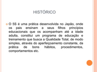 HISTÓRICO
 O 5S é uma prática desenvolvida no Japão, onde
os pais ensinam a seus filhos princípios
educacionais que os acompanham até a idade
adulta, constitui um programa de educação e
treinamento que busca a Qualidade Total, de modo
simples, através do aperfeiçoamento constante, da
prática de bons hábitos, procedimentos,
comportamentos etc.
 