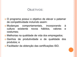 OBJETIVOS:
 O programa possui o objetivo de elevar o patamar
de competitividade incluindo assim:
 Mudanças comportamentais, incorporando à
cultura existente novos hábitos, valores e
costumes;
 Melhorias na qualidade de vida dos empregados;
 Ganhos de produtividade e de qualidade dos
produtos; e
 Facilitador da obtenção das certificações ISO.
 