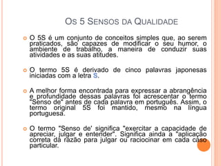 OS 5 SENSOS DA QUALIDADE
 O 5S é um conjunto de conceitos simples que, ao serem
praticados, são capazes de modificar o seu humor, o
ambiente de trabalho, a maneira de conduzir suas
atividades e as suas atitudes.
 O termo 5S é derivado de cinco palavras japonesas
iniciadas com a letra S.
 A melhor forma encontrada para expressar a abrangência
e profundidade dessas palavras foi acrescentar o termo
"Senso de" antes de cada palavra em português. Assim, o
termo original 5S foi mantido, mesmo na língua
portuguesa.
 O termo "Senso de' significa "exercitar a capacidade de
apreciar, julgar e entender". Significa ainda a "aplicação
correta da razão para julgar ou raciocinar em cada caso
particular.
 