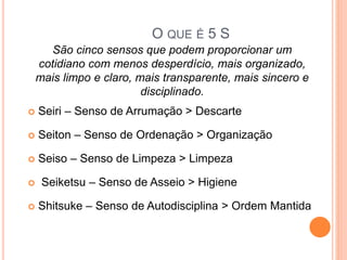 O QUE É 5 S
 Seiri – Senso de Arrumação > Descarte
 Seiton – Senso de Ordenação > Organização
 Seiso – Senso de Limpeza > Limpeza
 Seiketsu – Senso de Asseio > Higiene
 Shitsuke – Senso de Autodisciplina > Ordem Mantida
São cinco sensos que podem proporcionar um
cotidiano com menos desperdício, mais organizado,
mais limpo e claro, mais transparente, mais sincero e
disciplinado.
 