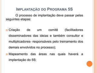 IMPLANTAÇÃO DO PROGRAMA 5S
O processo de implantação deve passar pelas
seguintes etapas:
 Criação de um comitê (facilitadores
disseminadores das ideias e também consultor e
multiplicadores- responsáveis pelo treinamento dos
demais envolvidos no processo);
 Mapeamento das áreas nas quais haverá a
implantação do 5S;
 