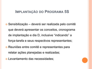 IMPLANTAÇÃO DO PROGRAMA 5S
 Sensibilização – deverá ser realizada pelo comitê
que deverá apresentar os conceitos, cronograma
de implantação e dia D, inclusive “indicando” a
força-tarefa e seus respectivos representantes;
 Reuniões entre comitê e representantes para
relatar ações planejadas e realizadas;
 Levantamento das necessidades;
 