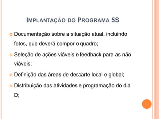 IMPLANTAÇÃO DO PROGRAMA 5S
 Documentação sobre a situação atual, incluindo
fotos, que deverá compor o quadro;
 Seleção de ações viáveis e feedback para as não
viáveis;
 Definição das áreas de descarte local e global;
 Distribuição das atividades e programação do dia
D;
 