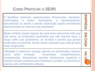 COMO PRATICAR O SEIRI
É identificar materiais, equipamentos, ferramentas, utensílios,
informações e dados necessários e desnecessários,
descartando ou dando a devida destinação àquilo considerado
desnecessário ao exercício das atividades .
EMPRESA
Basta verificar aquele espaço da casa onde colocamos tudo que
não serve, os brinquedos quebrados que não usamos mais, a
roupa velha que guardamos, as revistas e jornais que jamais
serão lidos novamente, dentre outros exemplos que você já deve
estar imaginando .
EM
CASA
Utilização é preservar consigo apenas os sentimentos valiosos
como amor, amizade, sinceridade, companheirismo,
compreensão, descartando aqueles sentimentos negativos e
criando atitudes positivas para fortalecer e ampliar a convivência,
apenas com sentimentos valiosos.
NA
VIDA
 