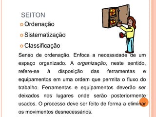 SEITON
 Ordenação
 Sistematização
 Classificação
Senso de ordenação. Enfoca a necessidade de um
espaço organizado. A organização, neste sentido,
refere-se à disposição das ferramentas e
equipamentos em uma ordem que permita o fluxo do
trabalho. Ferramentas e equipamentos deverão ser
deixados nos lugares onde serão posteriormente
usados. O processo deve ser feito de forma a eliminar
os movimentos desnecessários.
 
