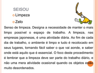 SEISOU
 Limpeza
 Zelo
Senso de limpeza. Designa a necessidade de manter o mais
limpo possível o espaço de trabalho. A limpeza, nas
empresas japonesas, é uma atividade diária. Ao fim de cada
dia de trabalho, o ambiente é limpo e tudo é recolocado em
seus lugares, tornando fácil saber o que vai aonde, e saber
onde está aquilo que é essencial. O foco deste procedimento
é lembrar que a limpeza deve ser parte do trabalho diário, e
não uma mera atividade ocasional quando os objetos estão
muito desordenados.
 