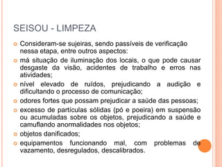 SEISOU - LIMPEZA
 Consideram-se sujeiras, sendo passíveis de verificação
nessa etapa, entre outros aspectos:
 má situação de iluminação dos locais, o que pode causar
desgaste da visão, acidentes de trabalho e erros nas
atividades;
 nível elevado de ruídos, prejudicando a audição e
dificultando o processo de comunicação;
 odores fortes que possam prejudicar a saúde das pessoas;
 excesso de partículas sólidas (pó e poeira) em suspensão
ou acumuladas sobre os objetos, prejudicando a saúde e
camuflando anormalidades nos objetos;
 objetos danificados;
 equipamentos funcionando mal, com problemas de
vazamento, desregulados, descalibrados.
 