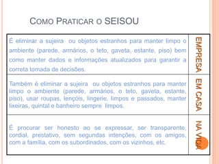 COMO PRATICAR O SEISOU
É eliminar a sujeira ou objetos estranhos para manter limpo o
ambiente (parede, armários, o teto, gaveta, estante, piso) bem
como manter dados e informações atualizados para garantir a
correta tomada de decisões.
EMPRESA
Também é eliminar a sujeira ou objetos estranhos para manter
limpo o ambiente (parede, armários, o teto, gaveta, estante,
piso), usar roupas, lençóis, lingerie, limpos e passados, manter
lixeiras, quintal e banheiro sempre limpos.
EM
CASA
É procurar ser honesto ao se expressar, ser transparente,
cordial, prestativo, sem segundas intenções, com os amigos,
com a família, com os subordinados, com os vizinhos, etc.
NA
VIDA
 