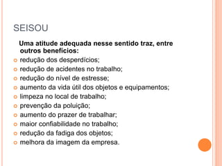 SEISOU
Uma atitude adequada nesse sentido traz, entre
outros benefícios:
 redução dos desperdícios;
 redução de acidentes no trabalho;
 redução do nível de estresse;
 aumento da vida útil dos objetos e equipamentos;
 limpeza no local de trabalho;
 prevenção da poluição;
 aumento do prazer de trabalhar;
 maior confiabilidade no trabalho;
 redução da fadiga dos objetos;
 melhora da imagem da empresa.
 