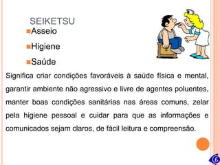 SEIKETSU
Significa criar condições favoráveis à saúde física e mental,
garantir ambiente não agressivo e livre de agentes poluentes,
manter boas condições sanitárias nas áreas comuns, zelar
pela higiene pessoal e cuidar para que as informações e
comunicados sejam claros, de fácil leitura e compreensão.
Asseio
Higiene
Saúde
 