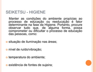 SEIKETSU - HIGIENE
Manter as condições do ambiente propícias ao
processo de educação ou reeducação é fator
determinante na fase da Higiene. Portanto, procure
observar tudo que, de alguma forma, possa
comprometer ou dificultar o processo de educação
das pessoas, como:
 situação de iluminação nas áreas;
 nível de ruído/vibração;
 temperatura do ambiente;
 existência de fontes de sujeira;
 